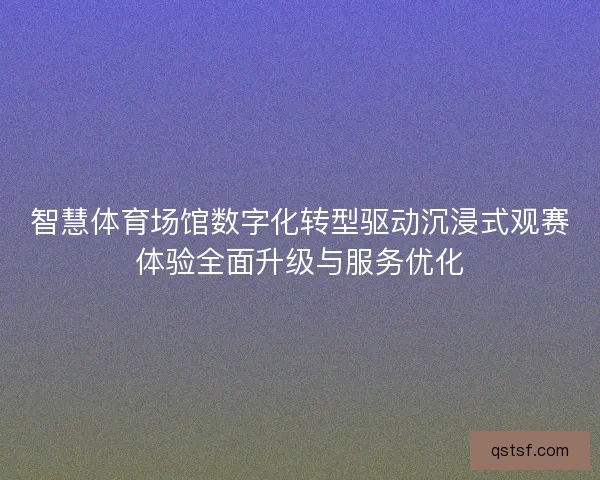 智慧体育场馆数字化转型驱动沉浸式观赛体验全面升级与服务优化